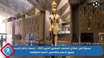 رسميًا قبل افتتاح المتحف المصري الكبير 2025.. أسعار تذاكر تناسب جميع الأعمار وتفاصيل الحجز المتوقعة